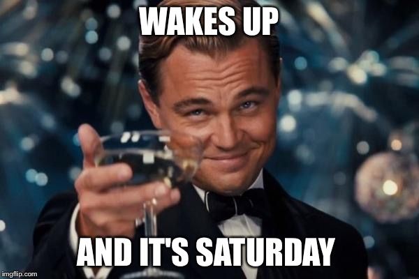 Wakes up and it`s saturday