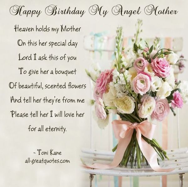 Happy birthday my angel mother. Heaven holds my Mother on this her special day lord I ask this of you to give her a bouquet of beautiful, scented flowers.
