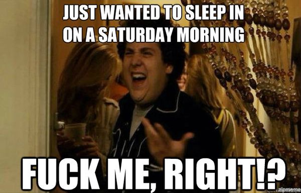 Just wanted to sleep in on a saturday morning fuck me, right!?
