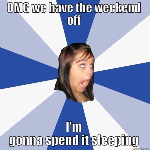 OMG we have the weekend off I`m gonna spend it sleeping