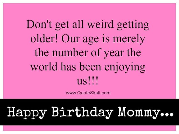 Don`t get all weird getting older! Our age is merely the number of year the world has been enjoying us!!!