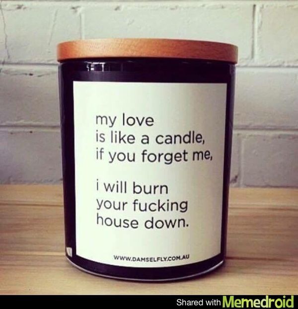 My love is like a candle, if you forget me, I will burn you fucking house down.
