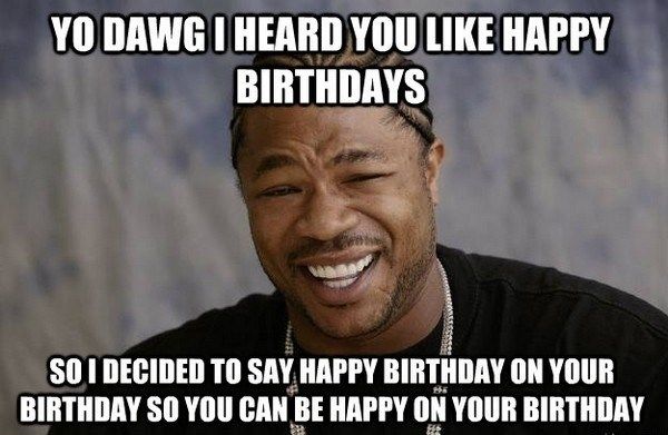 Yo dawg i heard you like happy birthdays so i decided to say happy birthday on your birthday so you can be happy on your birthday